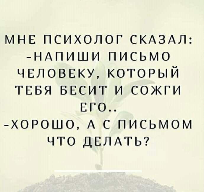 МНЕ ПСИХОЛОГ СКАЗАЛ НАПИШИ ПИСЬМО ЧЕЛОВЕКУ КОТОРЫЙ ТЕБЯ БЕСИТ И СОЖГИ ЕГО ХОРОШО А С ПИСЬМОМ ЧТО ДЕЛАТЬ