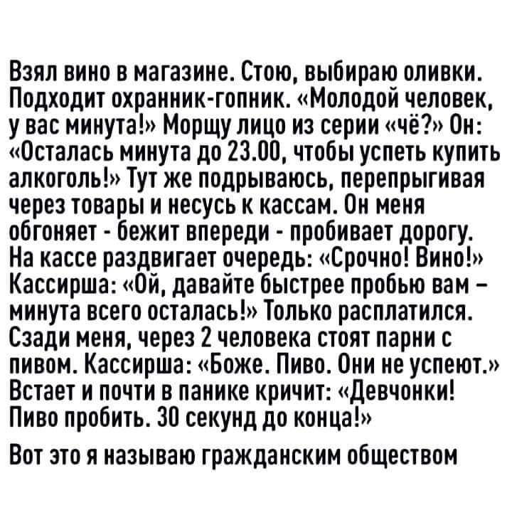 Взял вино в магазине Стою выбираю оливки Подходит охранник гопник Молодой человек у вас минута Морщу лицо на серии чё Он Осталась минута до 2300 чтобы успеть купить алкоголь Тут же подрываюсь перепрыгивая через товары и несусь к кассам Он меня обгоняет бежит впереди пробивает дорогу На кассе раздвигает очередь Срочно Вино Кассирша Ой давайте быстрее пробью вам минута всего осталась Только расплати