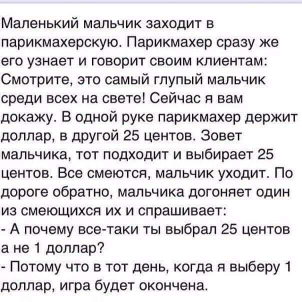 Маленький мальчик заходит в парикмахерскую Парикмахер сразу же его узнает и говорит своим клиентам Смотрите это самый глупый мальчик среди всех на свете Сейчас я вам докажу В одной руке парикмахер держит доллар в другой 25 центов Зовет мальчика тот подходит и выбирает 25 центов Все смеются мальчик уходит По дороге обратно мальчика догоняет один из смеющихся их и спрашивает А почему всетаки ты выбр