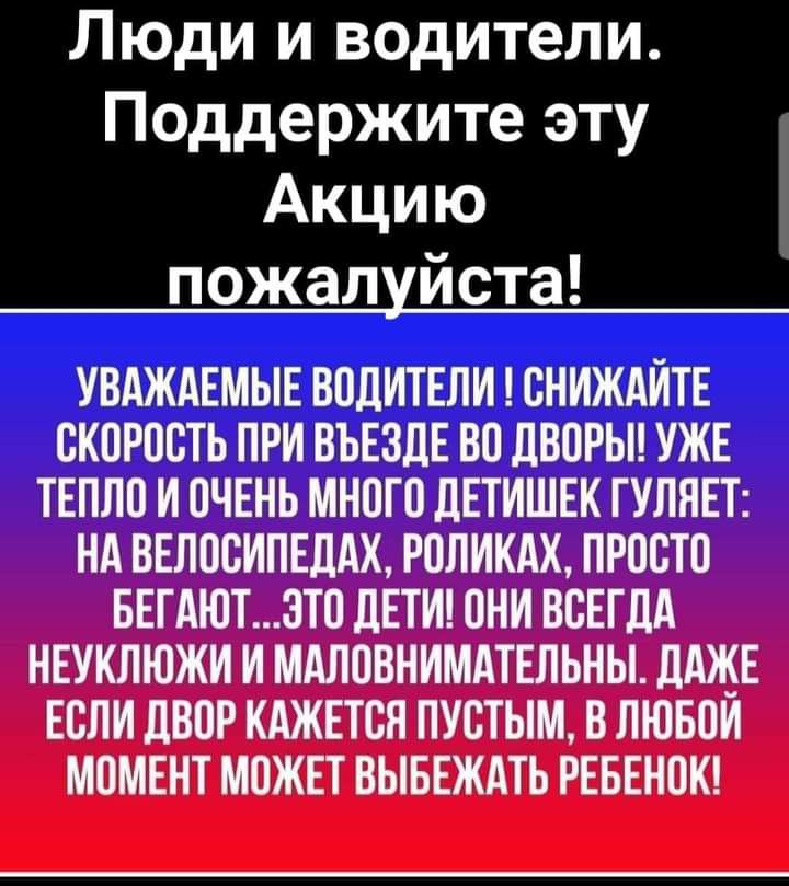 Люди и водители Поддержите эту Акцию пожалуйста УВАЖАЕМЫЕ ВОДИТЕЛИ СНИЖАИТЕ СКОРОСТЬ ПРИ ВЪЕЗЛЕ ВО ЛВОРЫ УЖЕ ТЕПЛО И ОЧЕНЬ МНОГО дЕТИШЕК ГУЛНЕТ НА ВЕЛОСИПЕДАХ РОЛИКАХ ПРОСТО БЕГАЮТ3ТО дЕТИ ОНИ ВСЕГДА НЕУКЛЮЖИ И МАЛОВНИМАТЕЛЬНЫ дАЖЕ ЕСЛИ дВОР КАЖЕТСЯ ПУСТЫМ В ПЮБОИ МОМЕНТ МОЖЕТ ВЫБЕЖАТЬ РЕБЕНОК