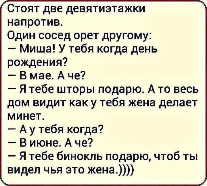 Стоят две девятиэтажки напротив Один сосед орет другому Миша У тебя когда день рождения В мае А че Я тебе шторы подарю А то весь дом видит как у тебя жена делает минет А у тебя когда В июне А че Я тебе бинокль подарю чтоб ты видел чья это жена