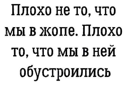 Плохо не то что мы в жопе Плохо то что мы в ней обустроились