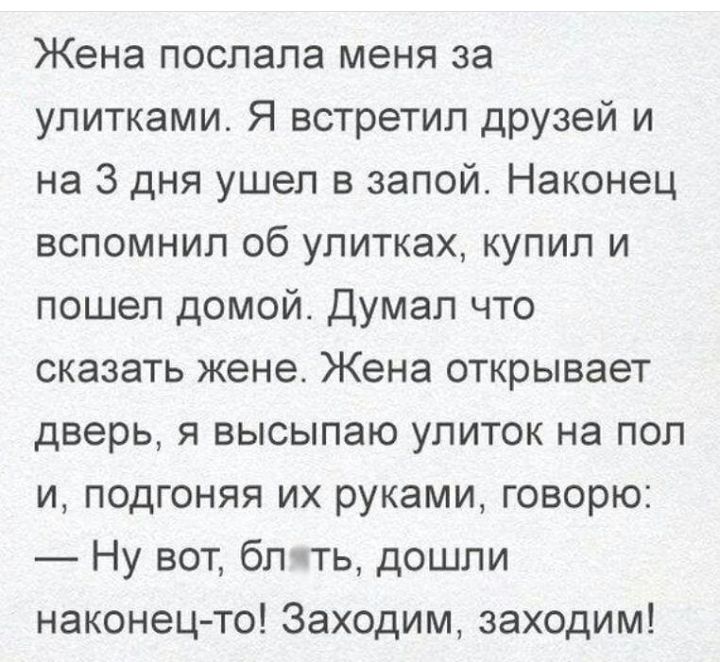Жена послала меня за улитками Я встретил друзей и на 3 дня ушел в запой Наконец вспомнил об улитках купил и пошел домой Думал что сказать жене Жена открывает дверь я высылаю улиток на пол и подгоняя их руками говорю Ну вот блить дошли наконец то Заходим заходим