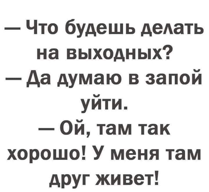 Что будешь деАать на выходных да думаю в запой уйти Ой там так хорошо У меня там друг живет