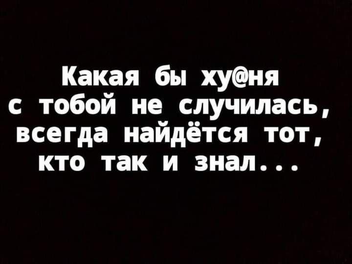 Какая бы хуня с тобой не случилась всегда найдётся тот кто так и знал