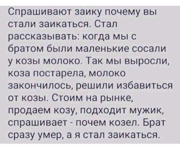 Спрашивают заику почему вы стали заикаться Стал рассказывать когда мы с братом были маленькие сосали у козы молоко Так мы выросли коза постарела молоко закончилось решили избавиться от козы Стоим на рынке продаем козу подходит мужик спрашивает почем козел Брат сразу умер а я стал заикаться