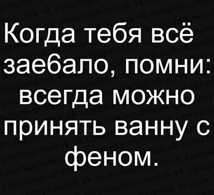 Когда тебя всё заебапопомни всегда можно принять ванну с феном