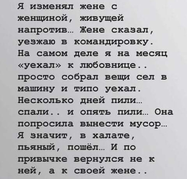 Я изменял жене с женщиной живущей напротив Жене сказал уезжаю в командировку На самом деле я на месяц уехал к любовнице просто собрал вещи сел в машину и типо уехал Несколько дней пили спали и опять пили Она попросила вынести мусор Я значит в халате пьяный пошёл И по привычке вернулся не к ней а к своей жене