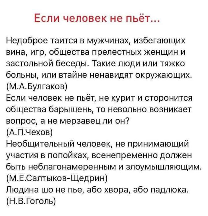 Если человек не пьёт Недоброе таится в мужчинах избегающих вина игр общества прелестных женщин и застольной беседы Такие люди или тяжко больны или втайне ненавидят окружающих МАБулгаков Если человек не пьёт не курит и сторонится общества барышень то невольно возникает вопрос а не мерзавец ли он АПЧехов Необщительный человек не принимающий участия в попойках всенепременно должен быть неблагонамерен