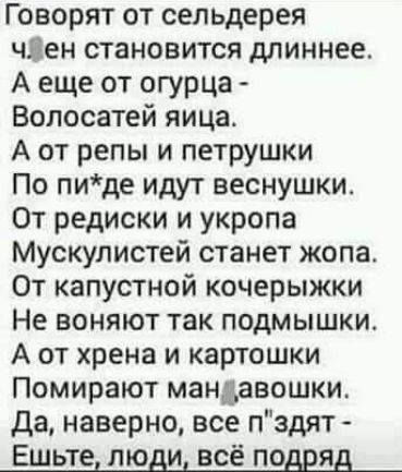 Говорят от сельдерея чзен становится длиннее А еще от огурца Волосатей яица А от репы и петрушки По пиде идут веснушки От редиски и укропа Мускулистей станет жопа От капустной кочерыжки Не воняют так подмышки А от хрена и картошки Помирают мандавошки да наверно все пздят Ешьте люди всё подряд