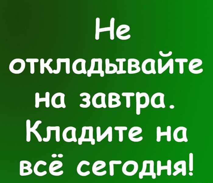 Не откладывайте на завтра Кладите на всё сегодня
