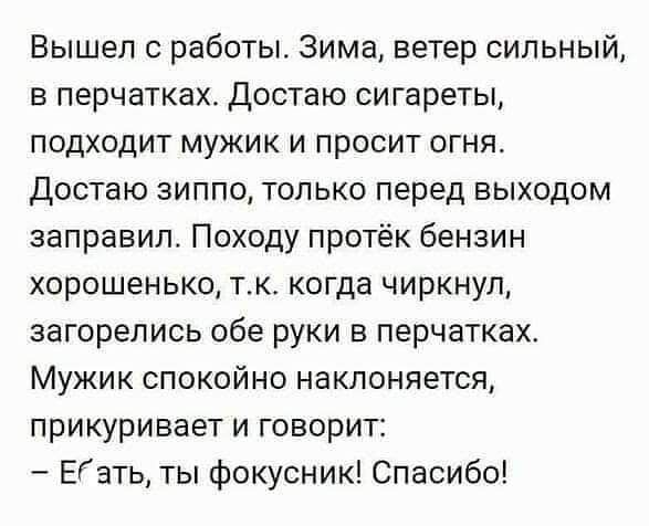 Вышел работы Зима ветер сильный в перчатках Достаю сигареты подходит мужик и просит огня Достаю зиппо только перед выходом заправил Походу протёк бензин хорошенько тк когда чиркнул загорелись обе руки в перчатках Мужик спокойно наклоняется прикуривает и говорит Еэть ты фокусник Спасибо