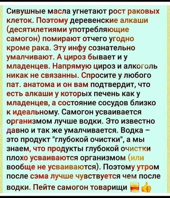 л Сивушные масла угнетают рост раковых клеток Поэтому деревенские алкаши десятилетиями употребляющие самогон помирают отчего угодно кроме рака Эту инфу сознательно умалчивают А цироз бывает и у младенцев Напрямую цироз и алкоголь никак не связанны Спросите у любого пат анатома и он вам подтвердит что есть алкаши у которых печень как у младенцев а состояние сосудов близко к идеальному Самогон усваи