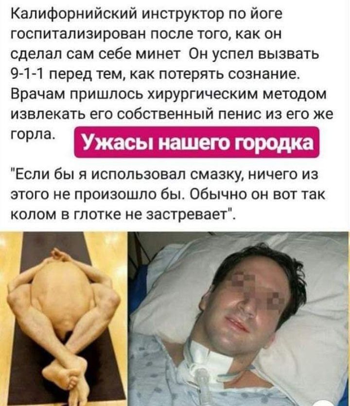 Калифорнийский инструктор по йоге госпитализирован после того как он сделал сам себе минет Он успел вызвать 9 1 1 перед тем как потерять сознание Врачам пришлось хирургическим методом извлекать его собственный пенис из его же горла Если бы я использовал смазку ничего из этого не произошло бы Обычно он вот так колом в глотке не застревает