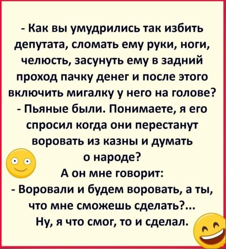 Как вы умудрились так избить депутата сломать ему руки ноги челюсть засунуть ему в задний проход пачку денег и после этого включить мигалку у него на голове Пьяные были Понимаете я его спросил когда они перестанут воровать из казны и думать Ф о народе А он мне говорит Воровали и будем воровать а ты что мне сможешь сделать Ну я что смог то и сделал