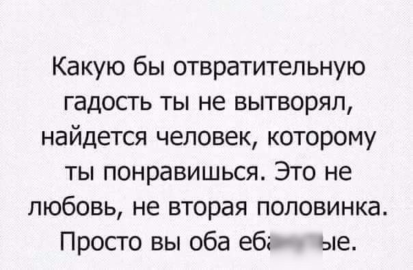 Какую бы отвратительную гадость ты не вытворял найдется человек которому ты понравишься Это не любовь не вторая половинка Просто вы оба еб ые