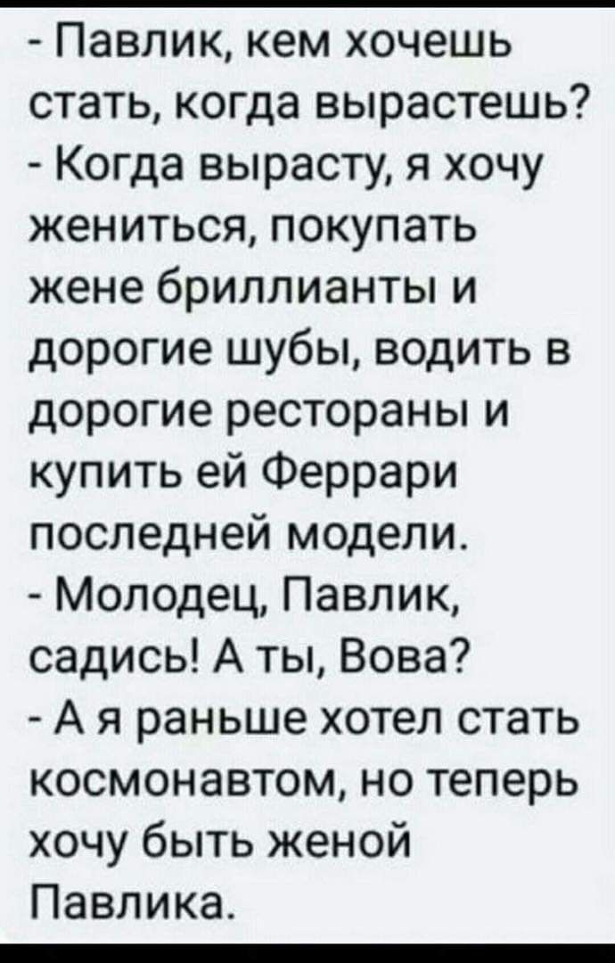 Павлик кем хочешь стать когда вырастешь Когда вырасту я хочу жениться покупать жене бриллианты и дорогие шубы водить в дорогие рестораны и купить ей Феррари последней модели Молодец Павлик садись А ты Вова А я раньше хотел стать космонавтом но теперь хочу быть женой Павлика _