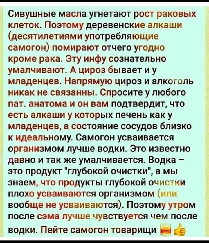 Сивушные масла угнетают рост раковых клеток Поэтому деревенские алкаши десятилетиями употребляющие самогон помирают отчего угодно кроме рака Эту инфу сознательно умалчивают А цироз бывает и у младенцев Напрямую цироз и алкоголь никак не связанны Спросите у любого пат анатома и он вам подтвердит что есть алкаши у которых печень как у младенцев а состояние сосудов близко к идеальному Самогон усваива