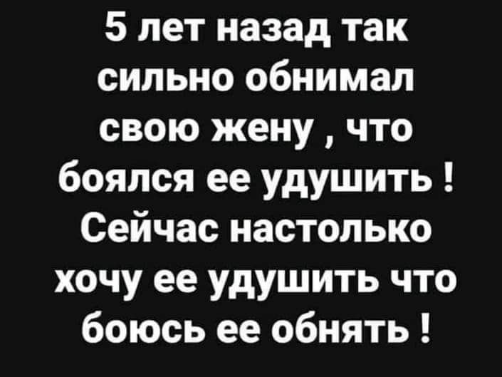 5 лет назад так сильно обнимал свою жену что боялся ее удушить Сейчас настолько хочу ее удушить что боюсь ее обнять
