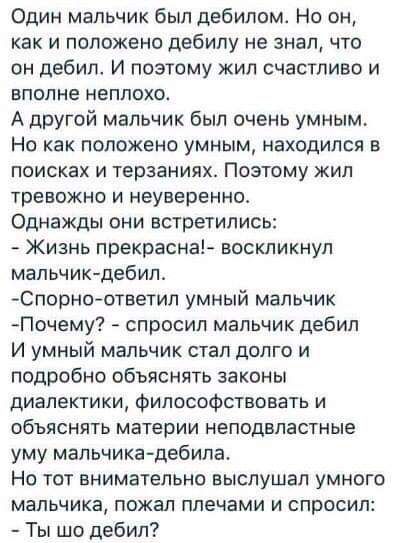 Один мальчик был дебилом Но он как и положено дебилу не знал что он дебил И поэтому жил счастливо и вполне неплохо А другой мальчик был очень умным Но как положено умным находился в поисках и терзаниях Поэтому жил тревожно и неуверенно Однажды они встретились Жизнь прекрасна воскликнул мальчик дебил Спорноответип умный мальчик Почему спросил мальчик дебил И умный мальчик стал долго и подробно обья