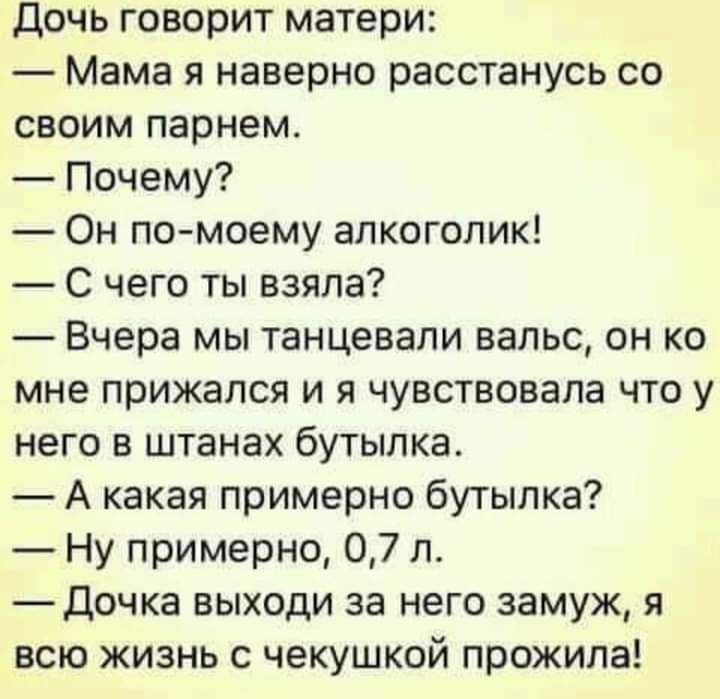 Дочь говорит матери Мама я наверно расстанусь со своим парнем Почему Он по моему алкоголик С чего ты взяла Вчера мы танцевали вальс он ко мне прижался и я чувствовала что у него в штанах бутылка А какая примерно бутылка Ну примерно 07 л Дочка выходи за него замуж я всю жизнь с чекушкой прожила