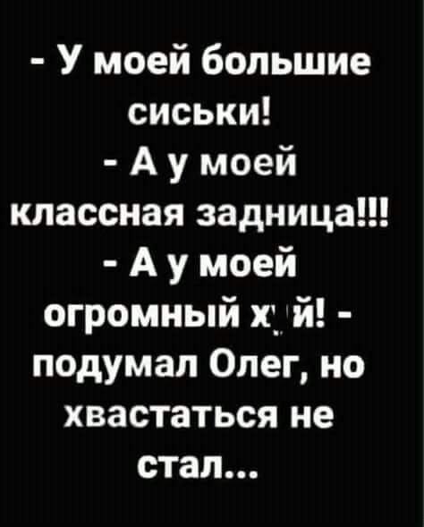 У моей большие сиськи А у моей классная задница А у моей огромный щ й подумал Олег но хвастаться не стал
