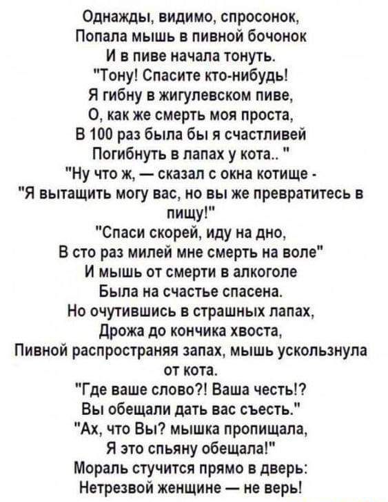 Однажды видимо спросонок Попала мышь в пивной бочонок И в пиве начала тонуть Тону Спасите кто нибудь Я гибну в жигулевском пиве 0 как же смерть моя проста В 100 раз была бы я счастливой Потибнуть в лапах у кота Ну что ж сказал с окна котище Я вытащить могу вас но вы же превратитесь в пищу Спаси скорей иду на дно В сто раз милей мне смерть на воле И мышь от смерти в алкоголе Была на счастье спасена