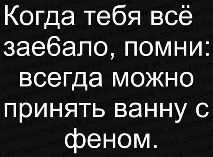 Когда тебя всё заебапопомни всегда можно принять ванну с феном