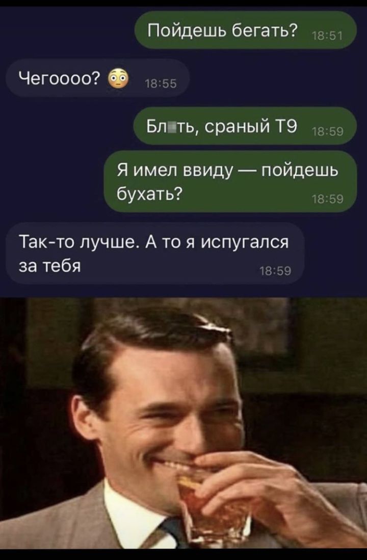 Пойдешь бегать 1851 Чегоооо 55 Блить сраный Т9 1859 Я имел ввиду пойдешь бухать 1859 Так то лучше А то я испугался за тебя 1859
