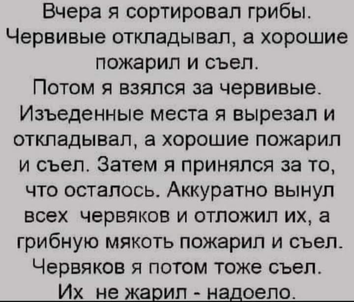 Вчера я сортировал грибы Червивые откладывал а хорошие пожарип и съел Потом я взялся за червивые Изъеденные места я вырезал и откладывал а хорошие пожарип и съел Затем я принялся за то что осталось Аккуратно вынул всех червяков и отложил их грибную мякоть пожарип и съел Червяков я потом тоже съел Их не жарил надоело