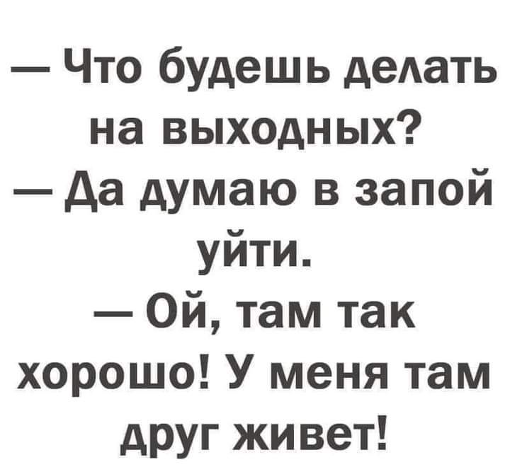 Что будешь деАать на выходных да думаю в запой уйти Ой там так хорошо У меня там друг живет