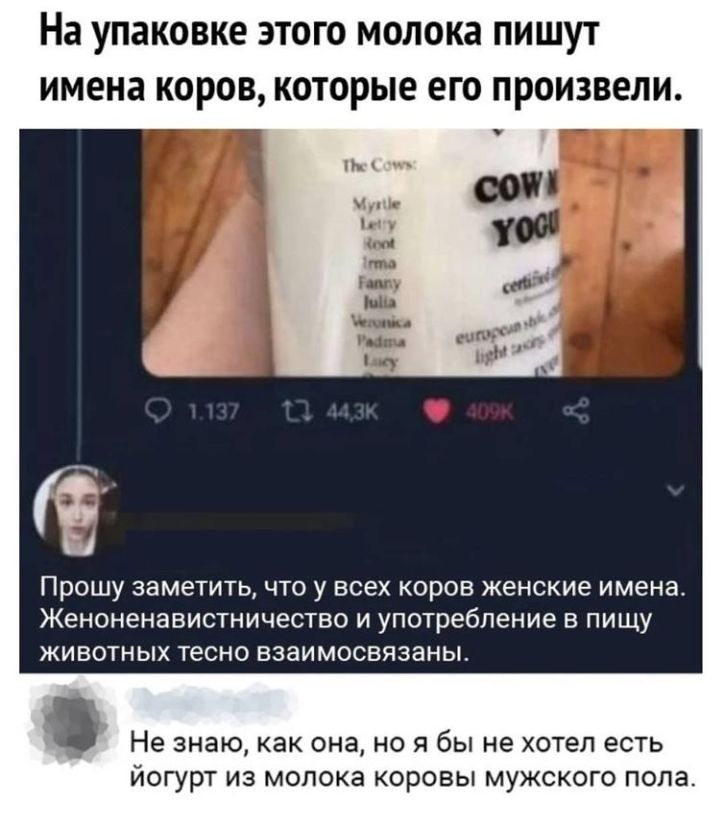 На УПЗКОВКЕ ЭТОГО МОЛОКЭ ПИШУТ имена КОРОВ КОТОРЫЕ ЕГО ПРОИЗВЕЛИ і ПРОШУ заметить ЧТО У ВСЕХ КОРОВ женские имена ЖЕНОНЭНЗВИСТНИЧОСТВО И употребление В ПИЩУ ЖИВОТНЫХ тесно взаимосвязаны Не знаю как она НО Я бЫ не хотел есть ЙОГУРТ ИЗ МОПОКЭ КОРОВЫ МУЖСКОГО ПОЛЭ