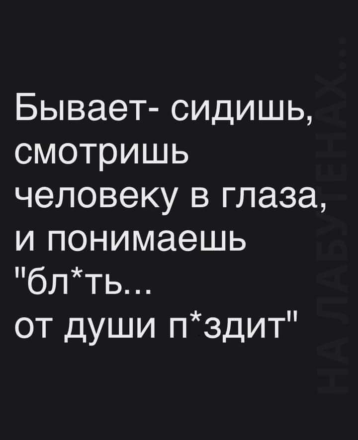 Бывает сидишь смотришь человеку в глаза и понимаешь блть от души пздит