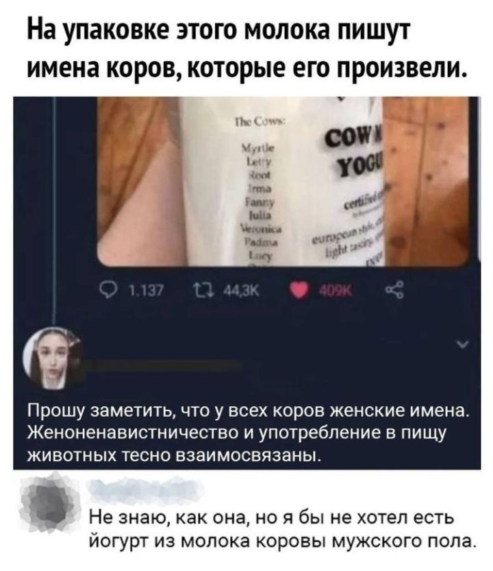 На упаковке ЭТОГО МОЛОКЗ ПИШУТ ИМЕНЗ КОРОВ КОТОРЫЕ ЕГО ПРОИЗВОЛИ ПРОШУ ЗЭМЭТИТЬ ЧТО У ВСЕХ КОРОВ женские имена ЖеНОНеНЗВИСТНИЧЕСТВО И употребление В ПИЩУ ЖИВОТНЫХ тесно взаимосвязаны Не знаю как она но я бы не хотел есть йогурт из молока коровы мужского пола