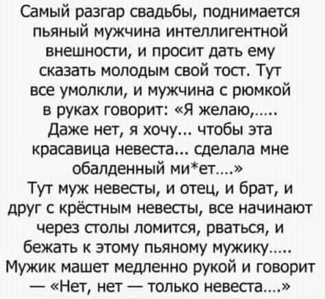 Самый разгар свадьбы поднимается пьяный мужчина интеллигентной внешности и просит дать ему сказать молодым свой тост Тут все умолкли и мужчина с рюмкой в руках говорит Я желаю Даже нет я хочу чтобы эта красавица невеста сделала мне обалденный миет Тут муж невесты и отец и брат и друг с крёстным невесты все начинают через столы ломится рваться и бежать к этому пьяному мужику Мужик машет медленно ру