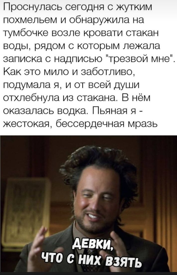 Проснулась сегодня с жутким похмельем и обнаружила на тумбочке возле кровати стакан воды рядом с которым лежала записка с надписью трезвой мне Как это мило и заботливо подумала я и от всей души отхлебнула из стакана В нём оказалась водка Пьяная я жестокая бессердечная мразь