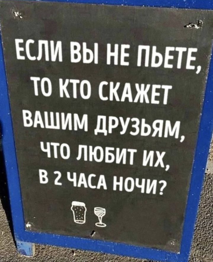 если вы не пьете то кто скажет  вашим друзьям,  что любит их, в 2 часа ночи? О  .