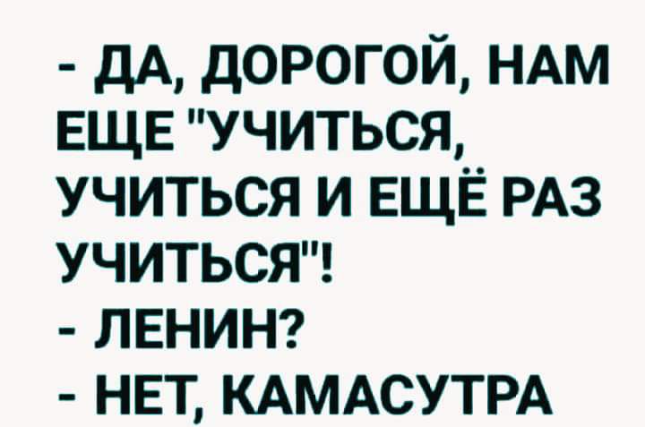 ДА дорогой НАМ ЕЩЕ учиться учиться и ЕЩЁ РАЗ УЧИТЬСЯ ЛЕНИН НЕТ КАМАСУТРА