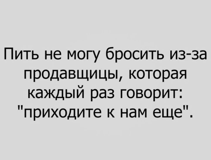 Пить не могу бросить из за продавщицы которая каждый раз говорит приходите к нам еще