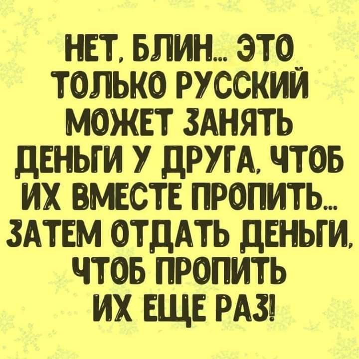 НЕТ БЛИН ЭТО_ ТОЛЬКО РУССКИМ МОЖЕТ ЗАНЯТЬ дЕНЬГИ У ДРУГА ЧТОБ ИХ ВМЕСТЕ ПРОПИТЬ ЗАТЕМ ОТДАТЬ ДЕНЬГИ ЧТОБ ПРОПИТЬ ИХ ЕЩЕ РАЗ