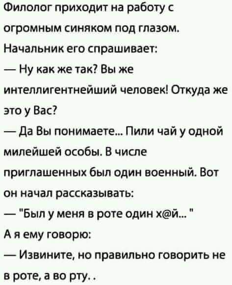 Филолог приходит на работу с огромным синяком под глазом Начальник его спрашивает Ну как же так Вы же интеллигентнейший человек Откуда же это у Вас Да Вы понимаете Пили чай у одной милейшей особы В числе приглашенных был один военный Вот он начал рассказывать _ Был у меня в роте один й А я ему говорю Извините но правильно говорить не в роте а во рту_