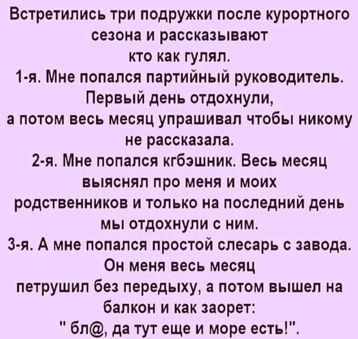 Встретились три подружки после курортного сезона и рассказывают кто как гулял 1 я Мне попался партийный руководитель Первый день отдохнули а потом весь месяц упрашивал чтобы никому не рассказала 2 я Мне попался кгбэшник Весь месяц выяснял про меня и моих родственников и только на последний день мы отдохнули с ним 3 я А мне попался простой слесарь с завода Он меня весь месяц петрушил без передыху а