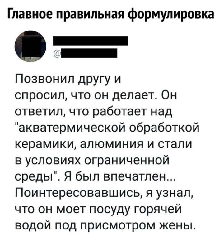 Главное правильная формулировка _ Позвонил другу и спросил что он делает Он ответил что работает над акватермической обработкой керамики алюминия и стали в условиях ограниченной среды Я был впечатлен Поинтересовавшись я узнал что он моет посуду горячей водой под присмотром жены