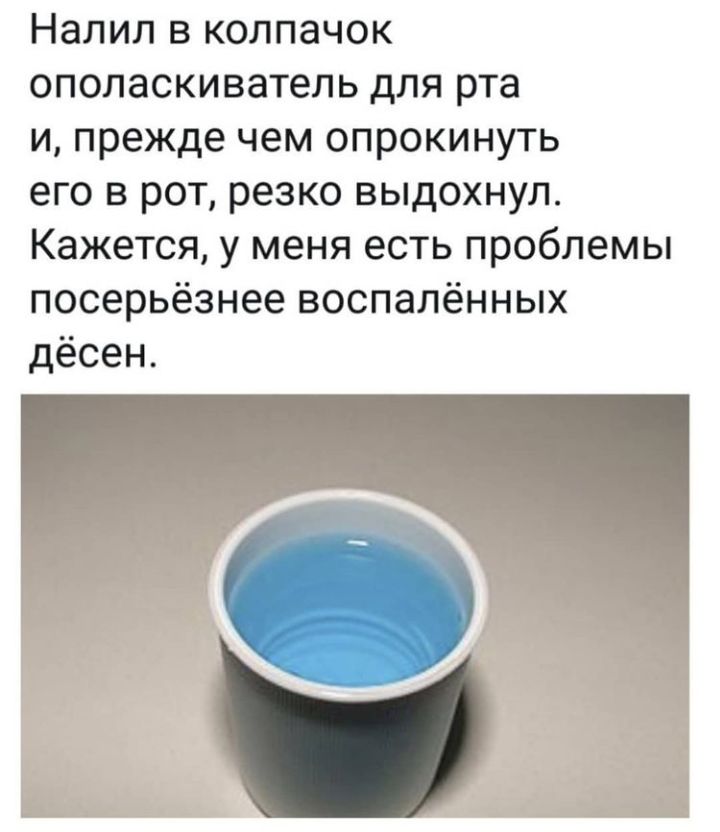 НЭЛИЛ В КОЛПЭЧОК ополаскиватель для рта и прежде чем опрокинуть его в рот резко выдохнул Кажется у меня есть проблемы посерьёзнее воспалённых дёсен