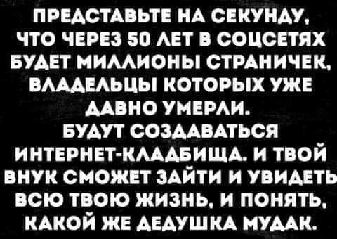 ПРЕАСТАВЬТЕ НА свкунш что чврвз 50 АЕТ в соцсЕтях БУАЕТ мимиоиы стмничвк вшиьцы которых уже мвио умами Будут сошиться интврнвт кмдвищд и твой внук сиожпт ЗАЙТИ и увидеть всю твою жизнь и понять КАКОЙ же АЕАУШКА мумк