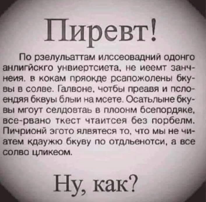 ГПИРСВТ По рзелульаттам илссеовадний одонго шлигйскго унвиертсиета не иеемт занч неия кокам пряокде рсапожолены бку вы в солве Галвоне чотбы преавя и псло ендяя бквуы блыи на мсете Осатьлыне бку вы мгоут селдовтаь плоонм бсепордяке все рвано ткест чтаитсея без порбелм Пичрионй эгото ялвятеся то что мы не чи атем таужю бкуву по отдльенотси а все то цликеом Ну как
