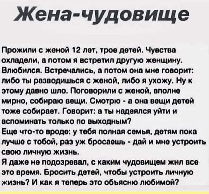 Жена чудовище Прожили женой 12 лет трое детей Чувство охладели в потом я встретил другую женщину Влюбился Встречались е потом онв мне говорит либо ты реанодишься с женой либо я ухожу Ну этому дивно шло Поговорили с женой вполне мирно собираю вещи Смотрю в она вещи детей тоже собирает Говорит в ты надеялся уйти и вспоминать только по выходным Еще что то вроде у тебя полная семья детям лока лучше с 