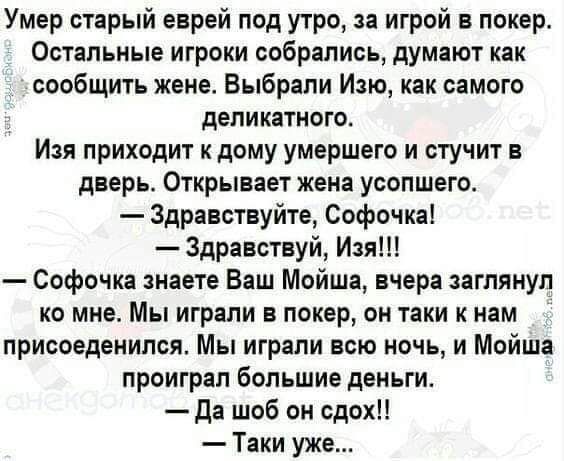 Умер старый еврей под утро за игрой в покер Остальные игроки собрались думают как сообщить жене Выбрали Изю как самого деликатного Изя приходит к дому умершего и стучит в дверь Открывает жена усопшего Здравствуйте Софочка Здравствуй Изя Софочка знаете Ваш Мойша вчера заглянуп ко мне Мы играли в покер он таки к нам _ присоеденипся Мы играли всю ночь и Мойша проиграл большие деньги да шоб он сдох Та