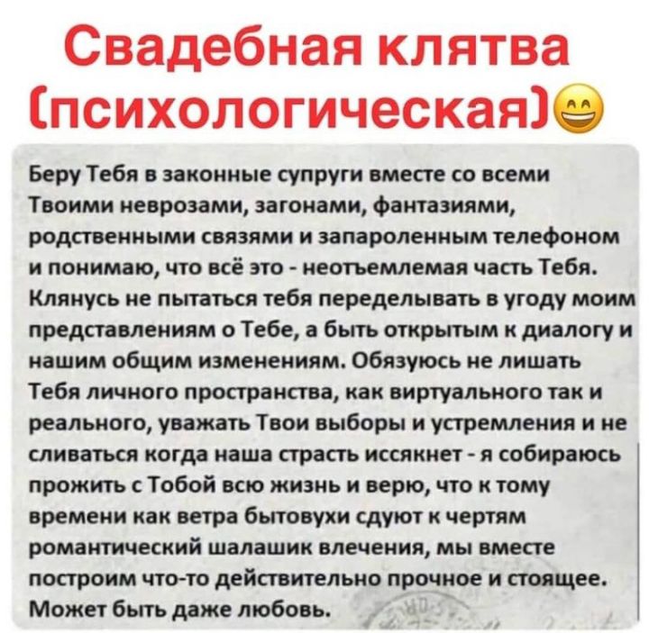 Свадебная клятва психологическаяііе Беру Тебя в законные супруги вместе со всеми Твоими неврозами вагонами фантазиями родственными связями и запароленным телефоном и понимаю что всё это неотъемлемая часть Тебя Клянусь не пытаться тебя переделывать в угоду моим представлениям 0 Тебе а бьпъ открытым к диалогу и нашим общим изменениям Обязуюсь не лишать Тебя личного пространства как виртуального так 