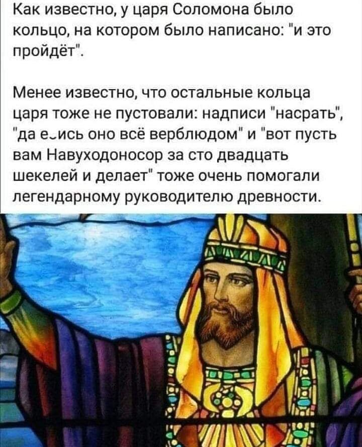 Как известно у царя Соломона было кольцо на котором было написано и это пройдёт Менее известно что остальные кольца царя тоже не пустовали надписи насрать да еись оно всё верблюдом и вот пусть вам Навуходоносор за сто двадцать шекелей и делает тоже очень помогали легендарному руководителю древности